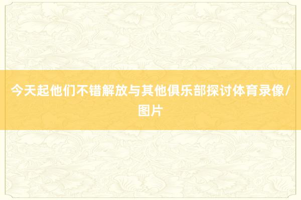今天起他们不错解放与其他俱乐部探讨体育录像/图片