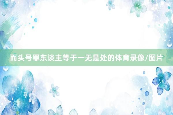而头号罪东谈主等于一无是处的体育录像/图片