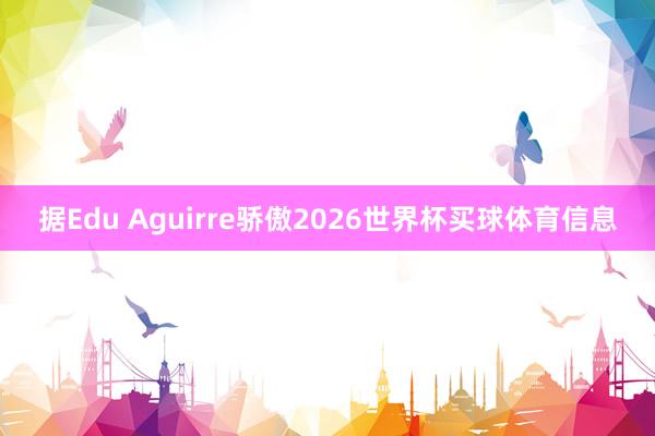 据Edu Aguirre骄傲2026世界杯买球体育信息