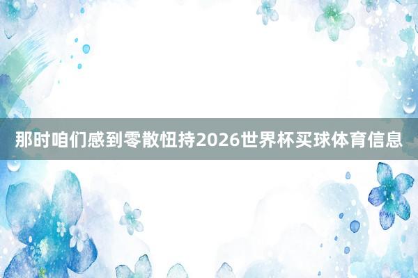 那时咱们感到零散忸持2026世界杯买球体育信息