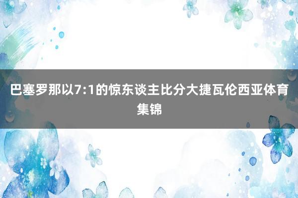 巴塞罗那以7:1的惊东谈主比分大捷瓦伦西亚体育集锦