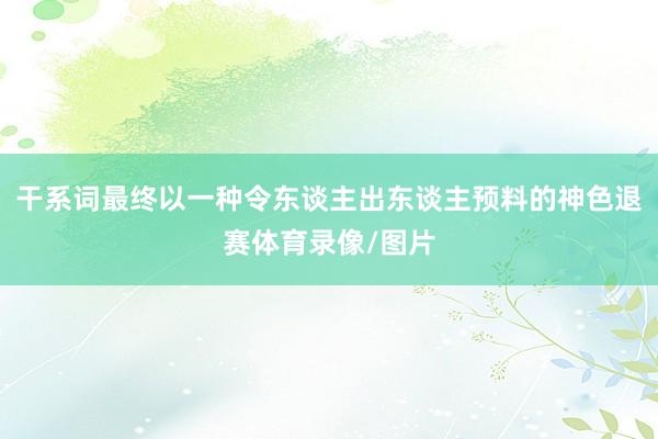 干系词最终以一种令东谈主出东谈主预料的神色退赛体育录像/图片