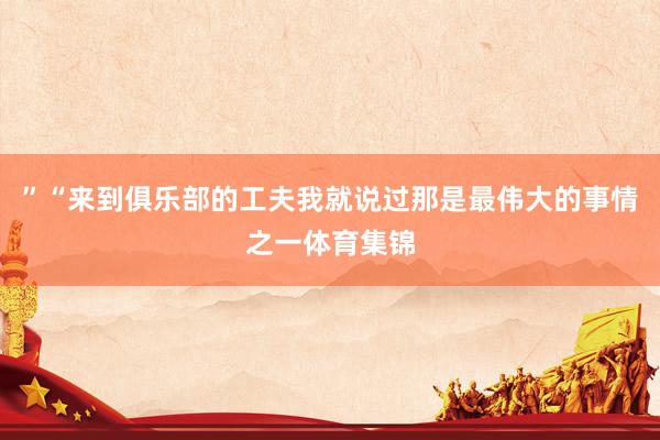 ”“来到俱乐部的工夫我就说过那是最伟大的事情之一体育集锦