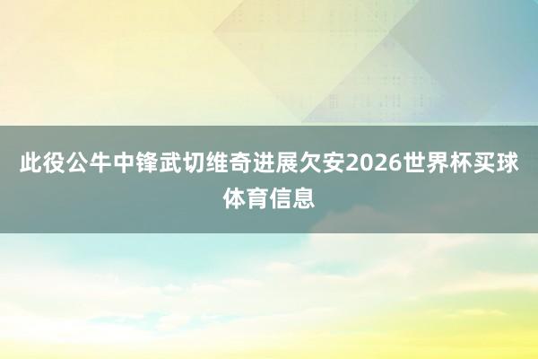 此役公牛中锋武切维奇进展欠安2026世界杯买球体育信息