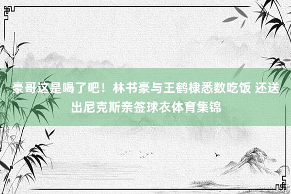豪哥这是喝了吧！林书豪与王鹤棣悉数吃饭 还送出尼克斯亲签球衣体育集锦