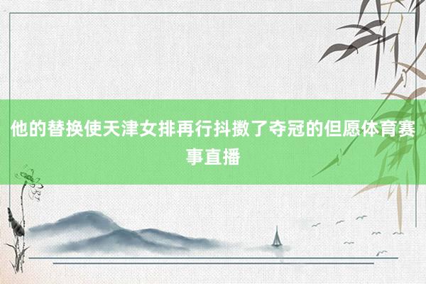 他的替换使天津女排再行抖擞了夺冠的但愿体育赛事直播