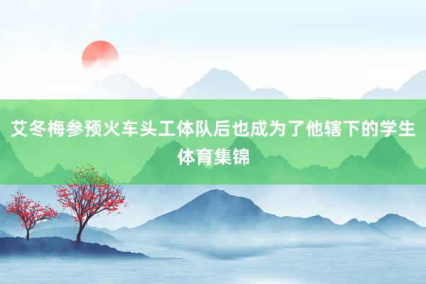 艾冬梅参预火车头工体队后也成为了他辖下的学生体育集锦
