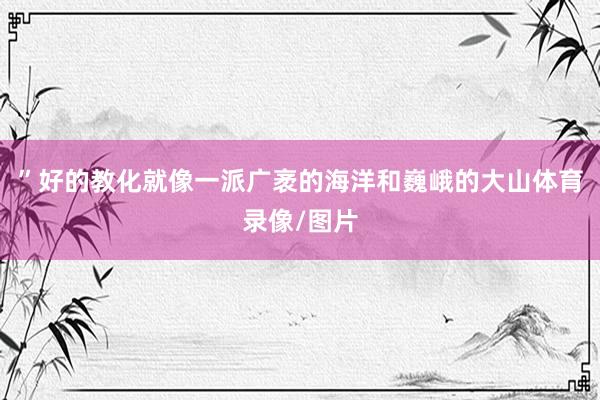 ”好的教化就像一派广袤的海洋和巍峨的大山体育录像/图片