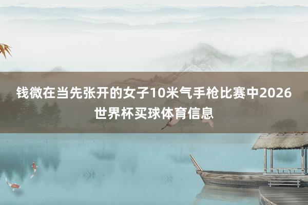 钱微在当先张开的女子10米气手枪比赛中2026世界杯买球体育信息