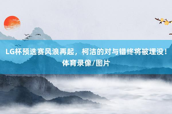 LG杯预选赛风浪再起，柯洁的对与错终将被埋没！体育录像/图片