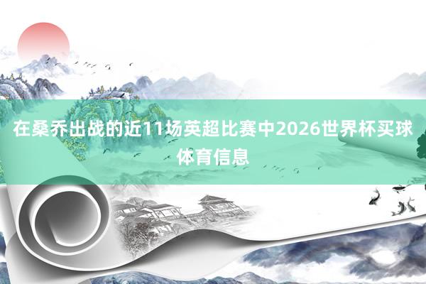 在桑乔出战的近11场英超比赛中2026世界杯买球体育信息