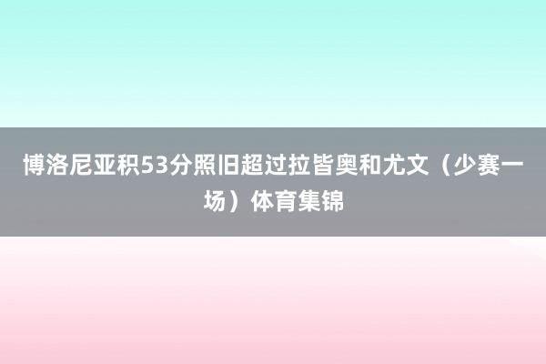博洛尼亚积53分照旧超过拉皆奥和尤文(少赛一场)体育集锦