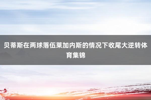 贝蒂斯在两球落伍莱加内斯的情况下收尾大逆转体育集锦