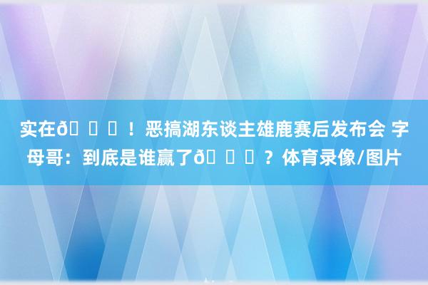 实在😂！恶搞湖东谈主雄鹿赛后发布会 字母哥：到底是谁赢了😅？体育录像/图片
