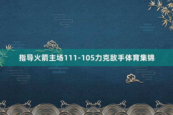 指导火箭主场111-105力克敌手体育集锦
