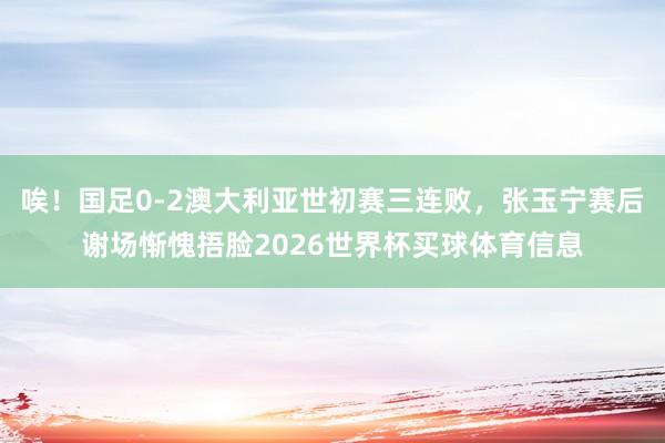 唉！国足0-2澳大利亚世初赛三连败，张玉宁赛后谢场惭愧捂脸2026世界杯买球体育信息