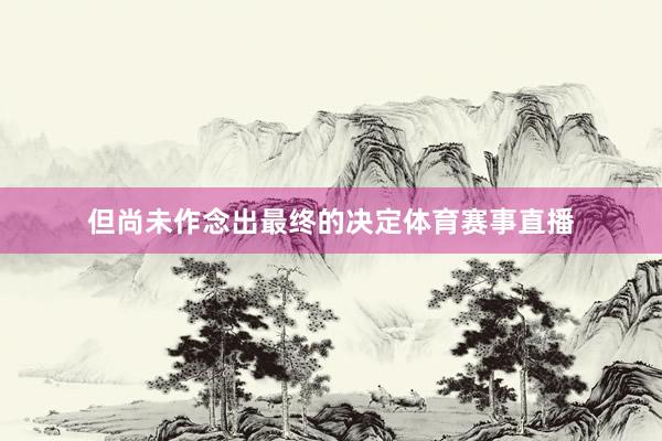 但尚未作念出最终的决定体育赛事直播