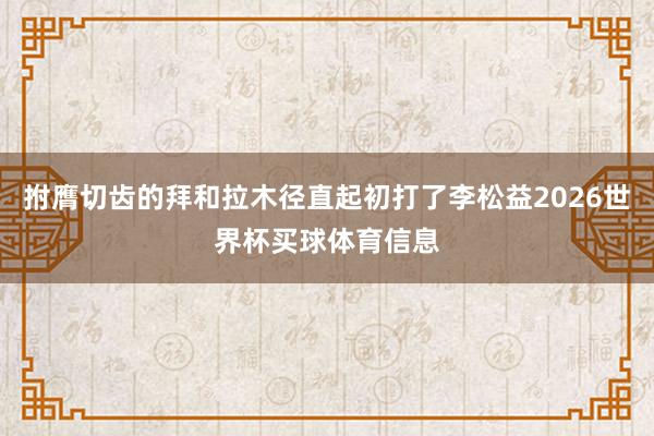拊膺切齿的拜和拉木径直起初打了李松益2026世界杯买球体育信息