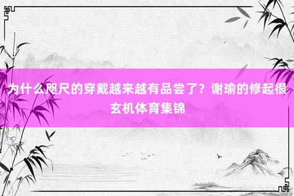 为什么咫尺的穿戴越来越有品尝了？谢瑜的修起很玄机体育集锦
