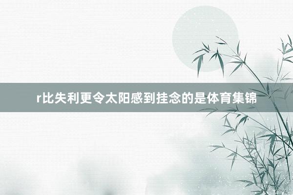 r比失利更令太阳感到挂念的是体育集锦