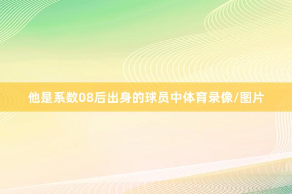 他是系数08后出身的球员中体育录像/图片