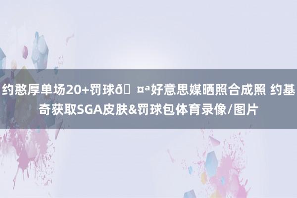 约憨厚单场20+罚球🤪好意思媒晒照合成照 约基奇获取SGA皮肤&罚球包体育录像/图片