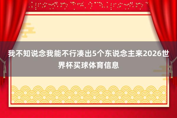 我不知说念我能不行凑出5个东说念主来2026世界杯买球体育信息