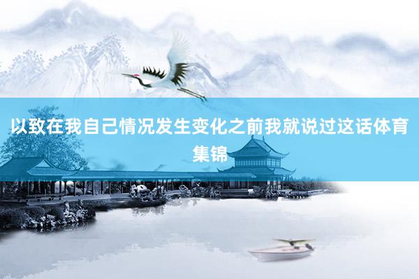 以致在我自己情况发生变化之前我就说过这话体育集锦