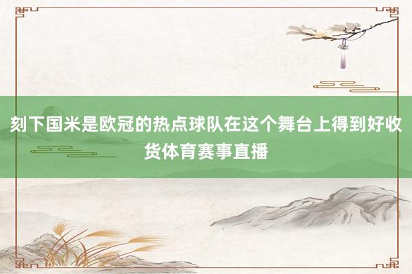 刻下国米是欧冠的热点球队在这个舞台上得到好收货体育赛事直播
