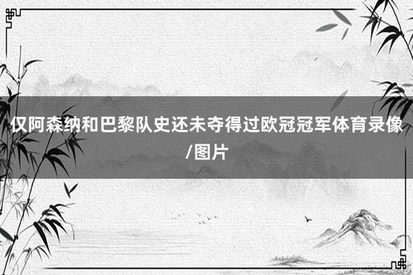 仅阿森纳和巴黎队史还未夺得过欧冠冠军体育录像/图片