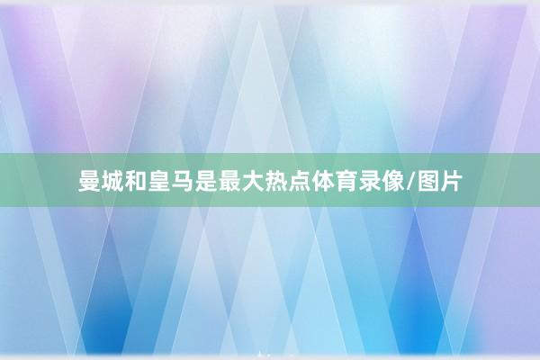 曼城和皇马是最大热点体育录像/图片