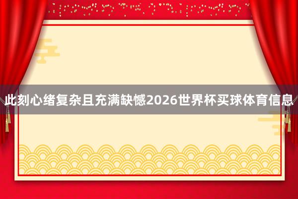 此刻心绪复杂且充满缺憾2026世界杯买球体育信息