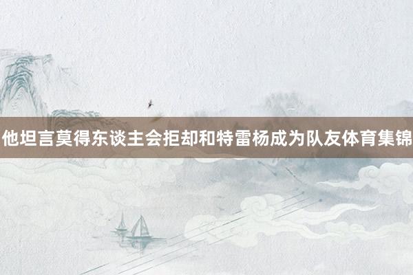他坦言莫得东谈主会拒却和特雷杨成为队友体育集锦