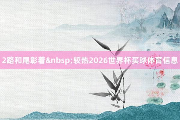 2路和尾彰着&nbsp;较热2026世界杯买球体育信息