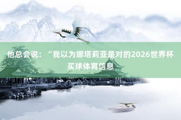 他总会说：“我以为娜塔莉亚是对的2026世界杯买球体育信息