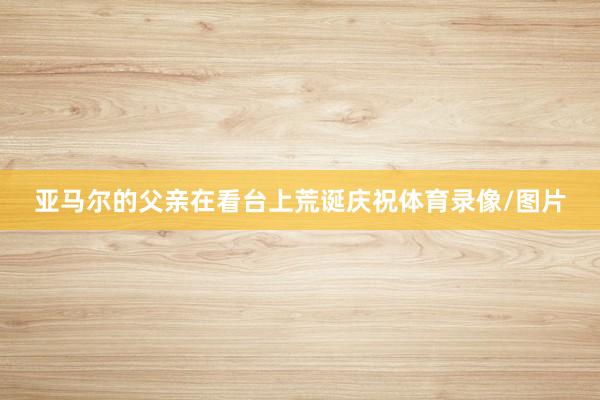 亚马尔的父亲在看台上荒诞庆祝体育录像/图片