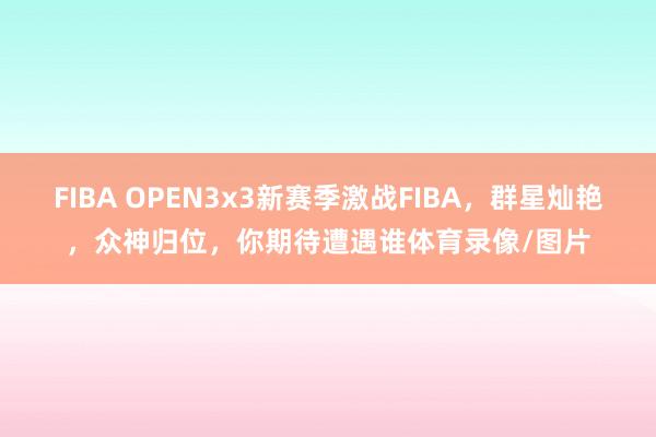 FIBA OPEN3x3新赛季激战FIBA，群星灿艳，众神归位，你期待遭遇谁体育录像/图片