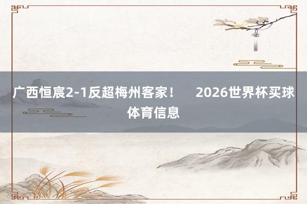 广西恒宸2-1反超梅州客家！    2026世界杯买球体育信息