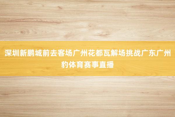 深圳新鹏城前去客场广州花都瓦解场挑战广东广州豹体育赛事直播