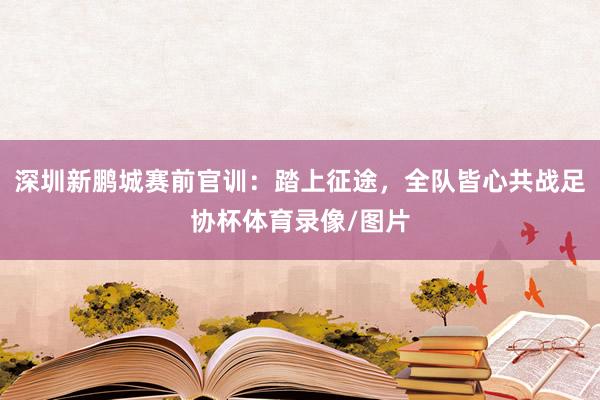 深圳新鹏城赛前官训：踏上征途，全队皆心共战足协杯体育录像/图片