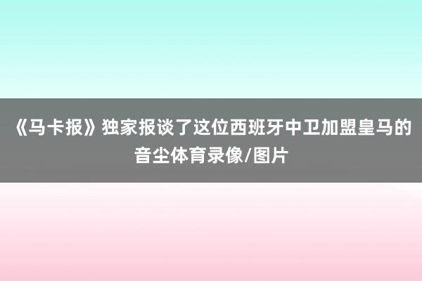《马卡报》独家报谈了这位西班牙中卫加盟皇马的音尘体育录像/图片