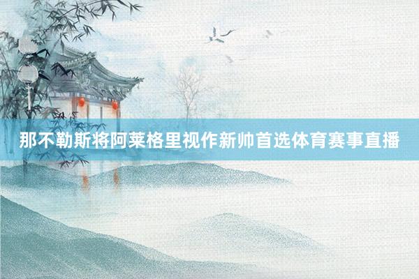 那不勒斯将阿莱格里视作新帅首选体育赛事直播