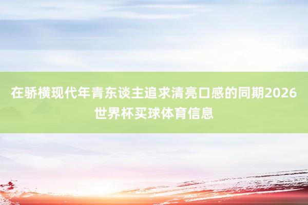 在骄横现代年青东谈主追求清亮口感的同期2026世界杯买球体育信息
