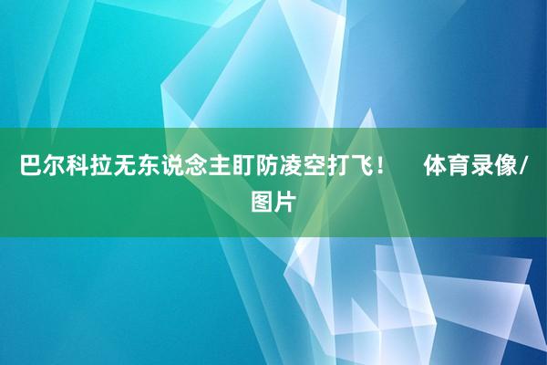 巴尔科拉无东说念主盯防凌空打飞！    体育录像/图片