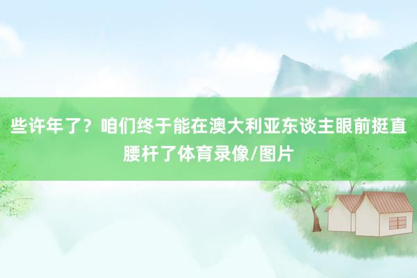 些许年了？咱们终于能在澳大利亚东谈主眼前挺直腰杆了体育录像/图片