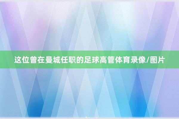 这位曾在曼城任职的足球高管体育录像/图片