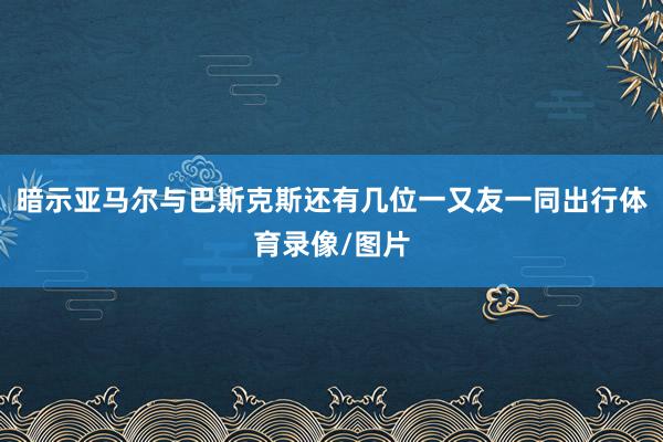 暗示亚马尔与巴斯克斯还有几位一又友一同出行体育录像/图片