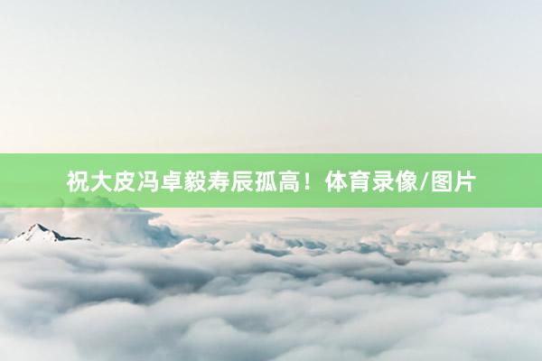 祝大皮冯卓毅寿辰孤高！体育录像/图片