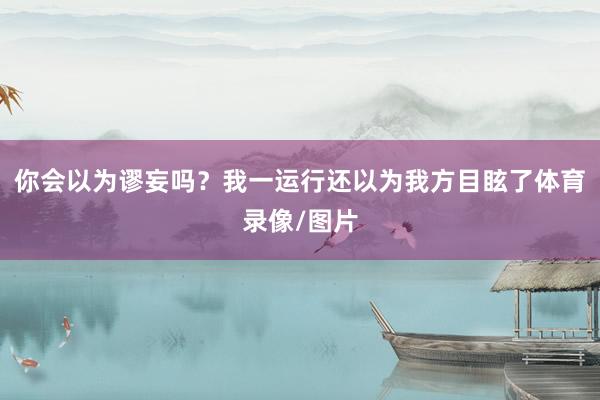 你会以为谬妄吗？我一运行还以为我方目眩了体育录像/图片