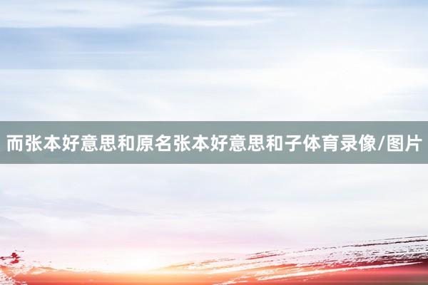 而张本好意思和原名张本好意思和子体育录像/图片